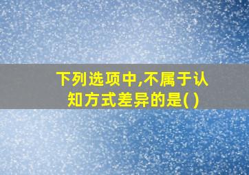 下列选项中,不属于认知方式差异的是( )